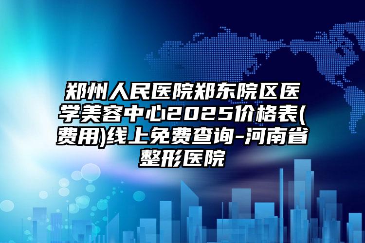 郑州人民医院郑东院区医学美容中心2025价格表(费用)线上免费查询-河南省整形医院