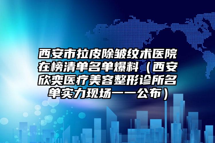 西安市拉皮除皱纹术医院在榜清单名单爆料(西安欣奕医疗美容整形诊所名单实力现场一一公布)