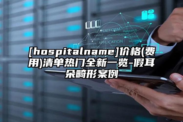 [hospitalname]价格(费用)清单热门全新一览-假耳朵畸形案例