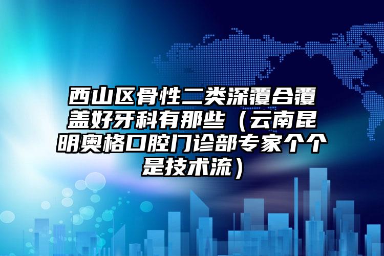 西山区骨性二类深覆合覆盖好牙科有那些（云南昆明奥格口腔门诊部专家个个是技术流）