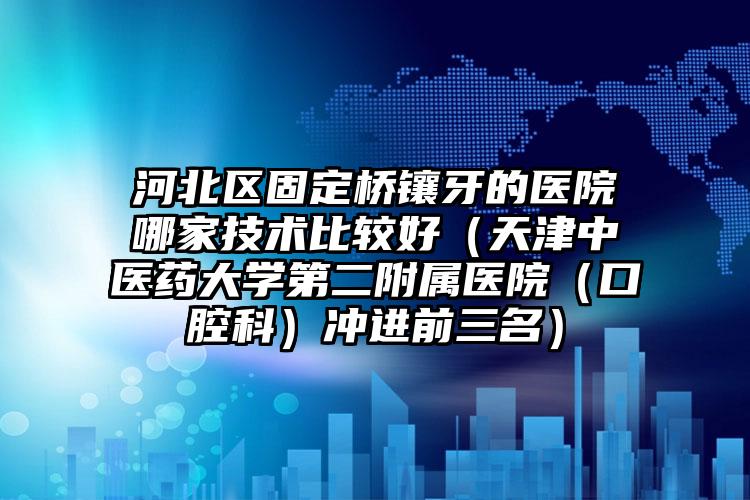 河北区固定桥镶牙的医院哪家技术比较好（天津中医药大学第二附属医院（口腔科）冲进前三名）
