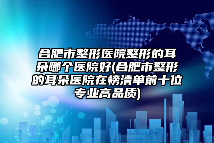 合肥市整形医院整形的耳朵哪个医院好(合肥市整形的耳朵医院在榜清单前十位专业高品质)