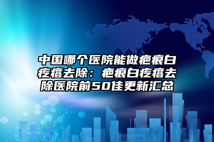 中国哪个医院能做疤痕白疙瘩去除：疤痕白疙瘩去除医院前50佳更新汇总