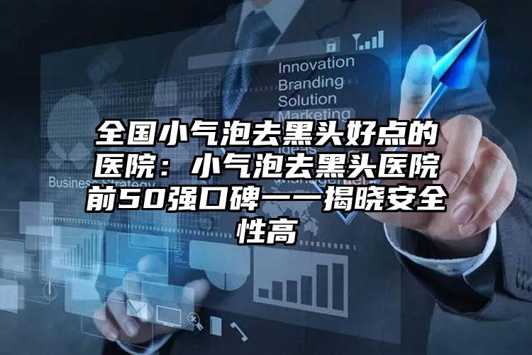 全国小气泡去黑头好点的医院：小气泡去黑头医院前50强口碑一一揭晓安全性高