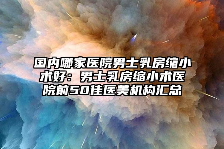 国内哪家医院男士乳房缩小术好:男士乳房缩小术医院前50佳医美机构汇总