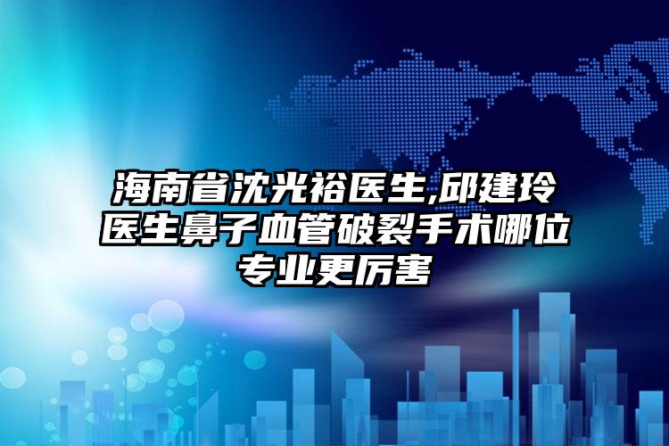 海南省沈光裕医生,邱建玲医生鼻子血管破裂手术哪位专业更厉害