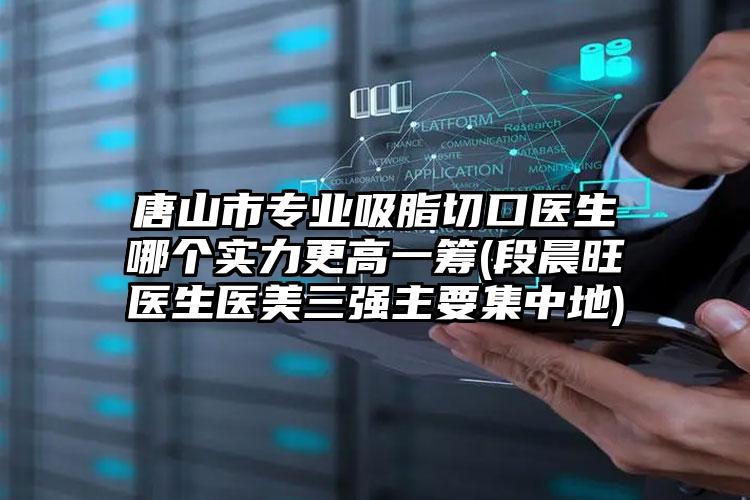 唐山市专业吸脂切口医生哪个实力更高一筹(段晨旺医生医美三强主要集中地)