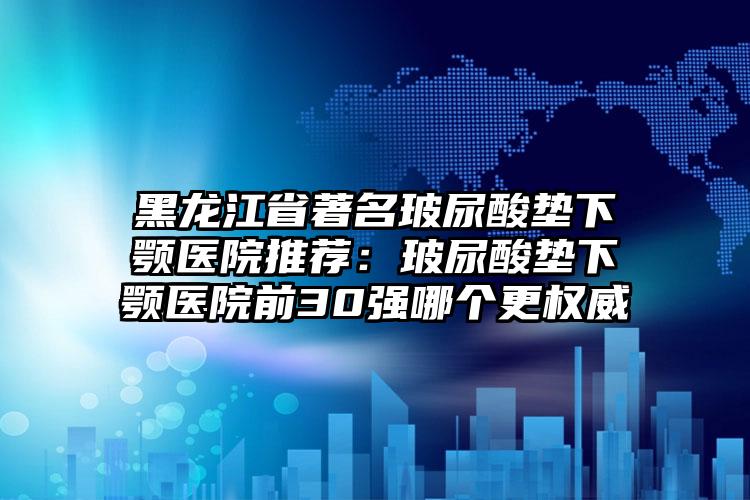 黑龙江省著名玻尿酸垫下颚医院推荐:玻尿酸垫下颚医院前30强哪个更权威
