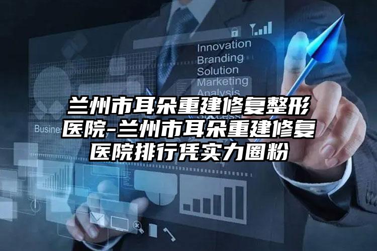 兰州市耳朵重建修复整形医院-兰州市耳朵重建修复医院排行凭实力圈粉