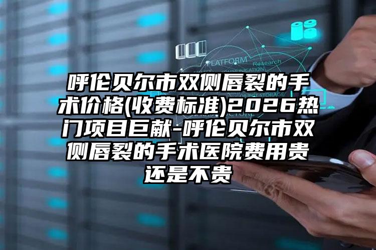 呼伦贝尔市双侧唇裂的手术价格(收费标准)2026热门项目巨献-呼伦贝尔市双侧唇裂的手术医院费用贵还是不贵