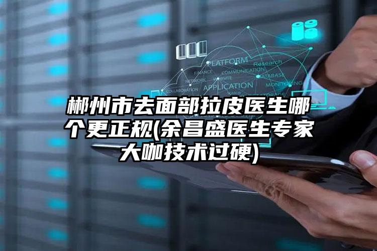 郴州市去面部拉皮医生哪个更正规(余昌盛医生专家大咖技术过硬)