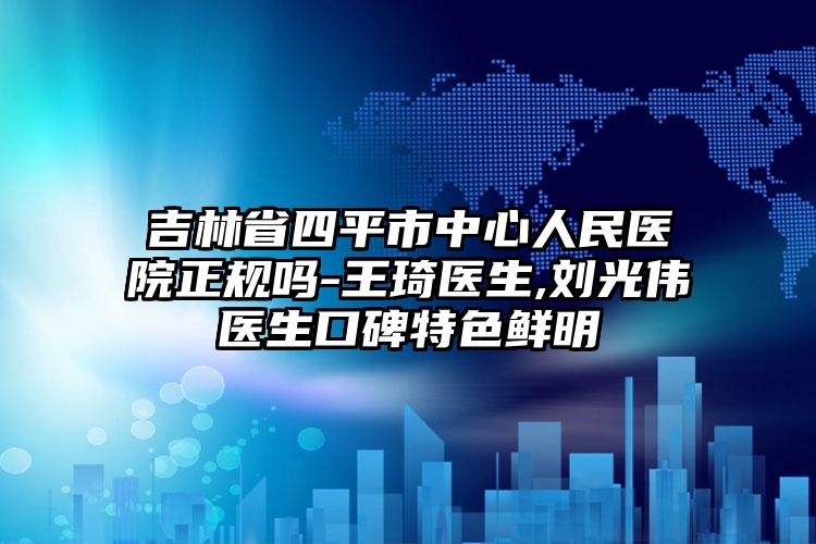 吉林省四平市中心人民医院正规吗-王琦医生,刘光伟医生口碑特色鲜明