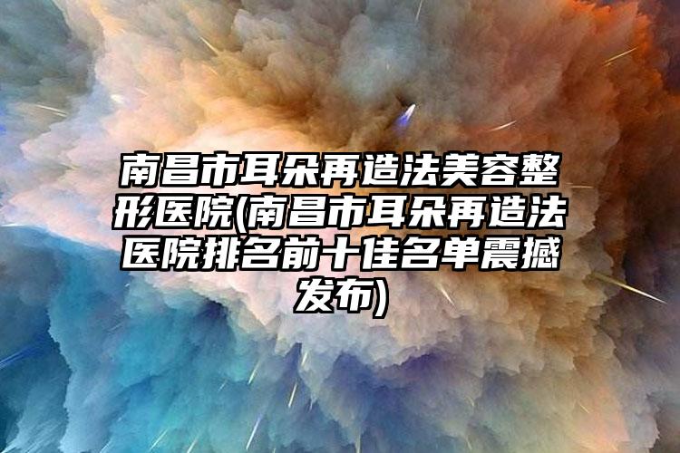 南昌市耳朵再造法美容整形医院(南昌市耳朵再造法医院排名前十佳名单震撼发布)