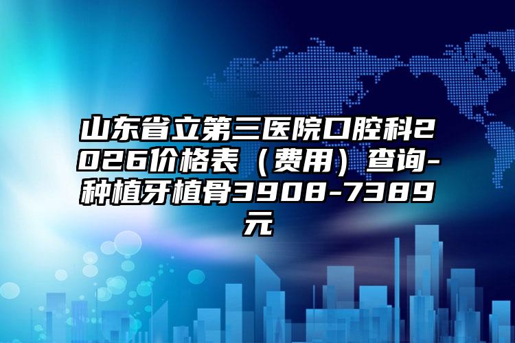 山东省立第三医院口腔科2026价格表(费用)查询-种植牙植骨3908-7389元