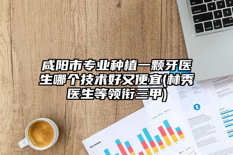 咸阳市专业种植一颗牙医生哪个技术好又便宜(林秀医生等领衔三甲)