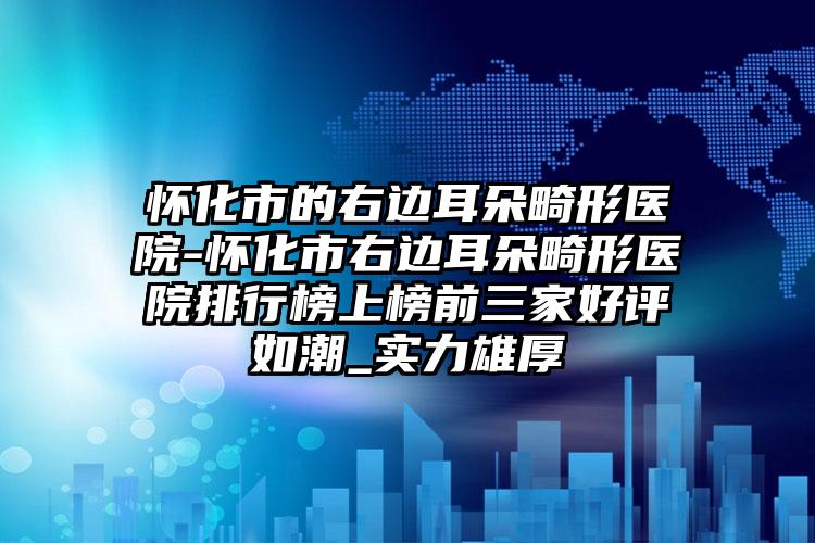 怀化市的右边耳朵畸形医院-怀化市右边耳朵畸形医院排行榜上榜前三家好评如潮_实力雄厚