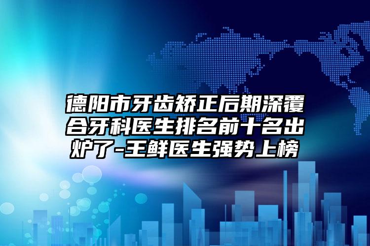 德阳市牙齿矫正后期深覆合牙科医生排名前十名出炉了-王鲜医生强势上榜