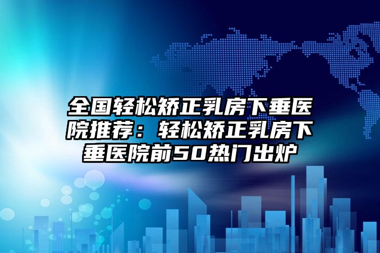 全国轻松矫正乳房下垂医院推荐:轻松矫正乳房下垂医院前50热门出炉