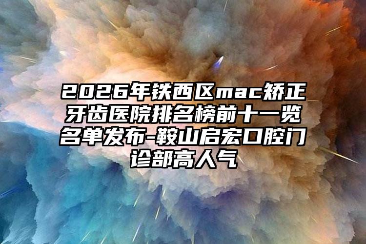 2026年铁西区mac矫正牙齿医院排名榜前十一览名单发布-鞍山启宏口腔门诊部高人气