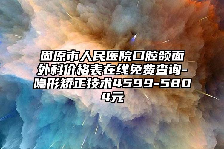 固原市人民医院口腔颌面外科价格表在线免费查询-隐形矫正技术4599-5804元