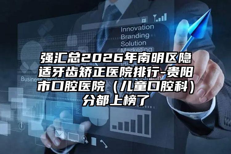 强汇总2026年南明区隐适牙齿矫正医院排行-贵阳市口腔医院（儿童口腔科）分都上榜了