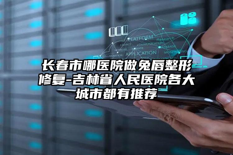 长春市哪医院做兔唇整形修复-吉林省人民医院各大城市都有推荐