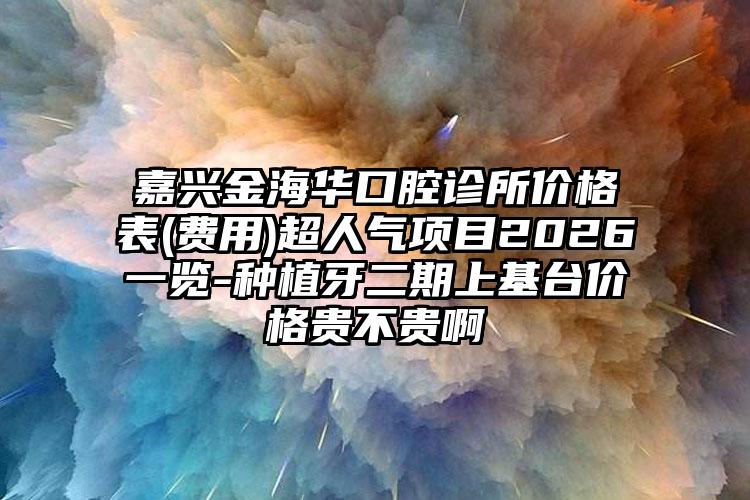 嘉兴金海华口腔诊所价格表(费用)超人气项目2026一览-种植牙二期上基台价格贵不贵啊