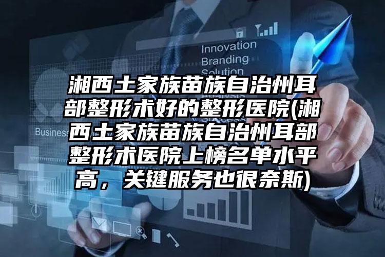 湘西土家族苗族自治州耳部整形术好的整形医院(湘西土家族苗族自治州耳部整形术医院上榜名单水平高,关键服务也很奈斯)