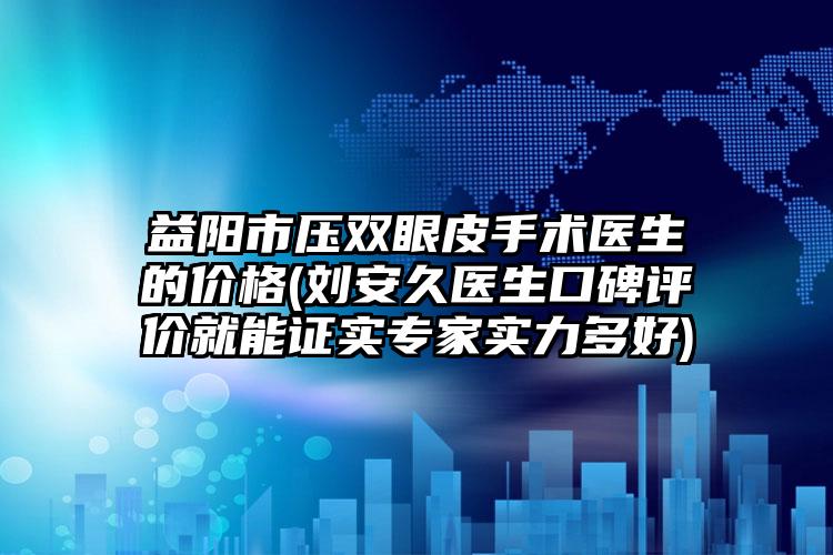 益阳市压双眼皮手术医生的价格(刘安久医生口碑评价就能证实专家实力多好)