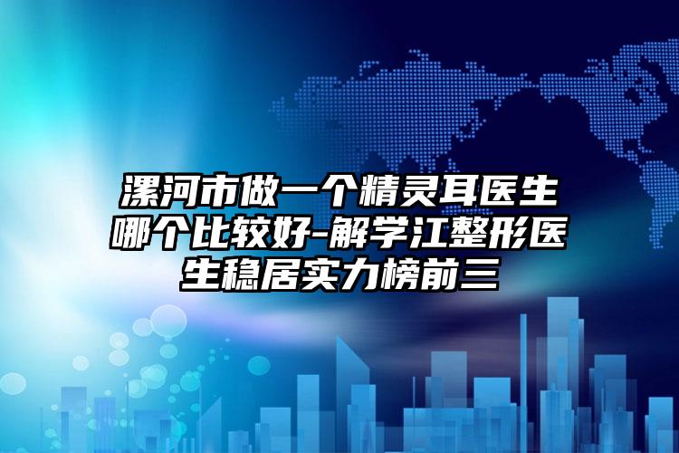漯河市做一个精灵耳医生哪个比较好-解学江整形医生稳居实力榜前三