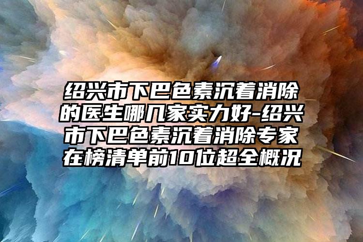 绍兴市下巴色素沉着消除的医生哪几家实力好-绍兴市下巴色素沉着消除专家在榜清单前10位超全概况