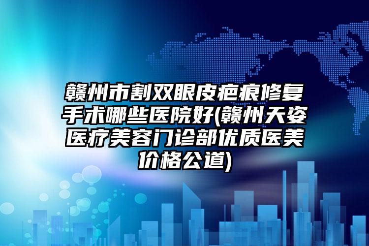 赣州市割双眼皮疤痕修复手术哪些医院好(赣州天姿医疗美容门诊部优质医美价格公道)