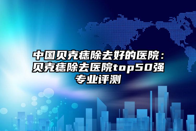 中国贝克痣除去好的医院:贝克痣除去医院top50强专业评测