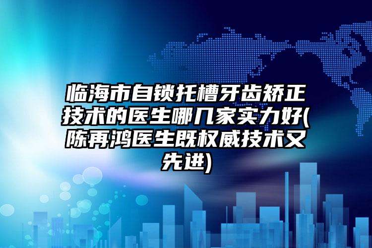 临海市自锁托槽牙齿矫正技术的医生哪几家实力好(陈再鸿医生既权威技术又先进)