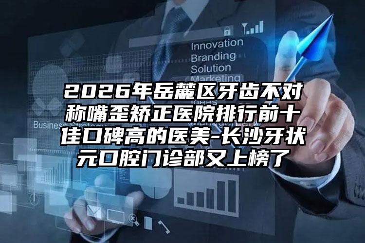 2026年岳麓区牙齿不对称嘴歪矫正医院排行前十佳口碑高的医美-长沙牙状元口腔门诊部又上榜了
