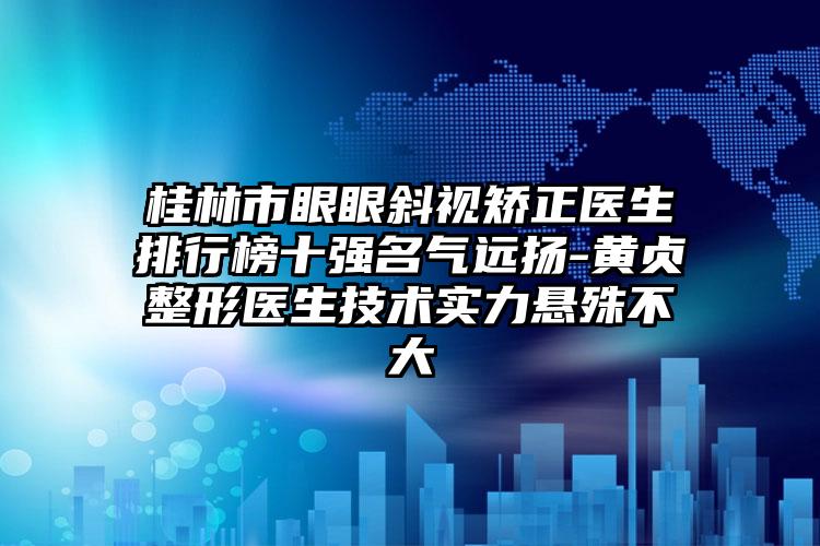 桂林市眼眼斜视矫正医生排行榜十强名气远扬-黄贞整形医生技术实力悬殊不大