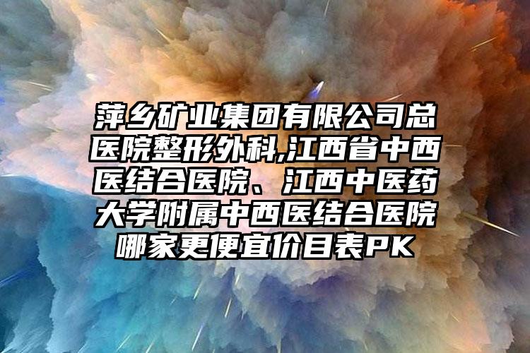 萍乡矿业集团有限公司总医院整形外科,江西省中西医结合医院、江西中医药大学附属中西医结合医院哪家更便宜价目表PK