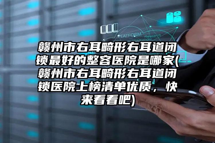 赣州市右耳畸形右耳道闭锁最好的整容医院是哪家(赣州市右耳畸形右耳道闭锁医院上榜清单优质，快来看看吧)