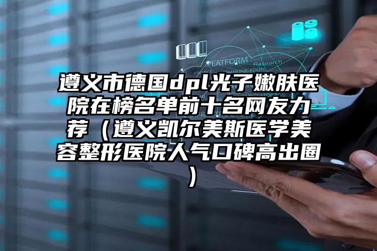 遵义市德国dpl光子嫩肤医院在榜名单前十名网友力荐(遵义凯尔美斯医学美容整形医院人气口碑高出圈)