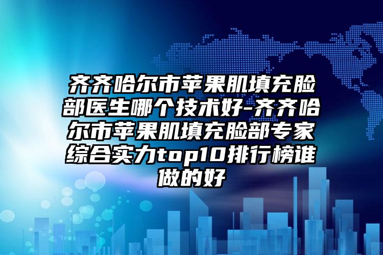 齐齐哈尔市苹果肌填充脸部医生哪个技术好-齐齐哈尔市苹果肌填充脸部专家综合实力top10排行榜谁做的好