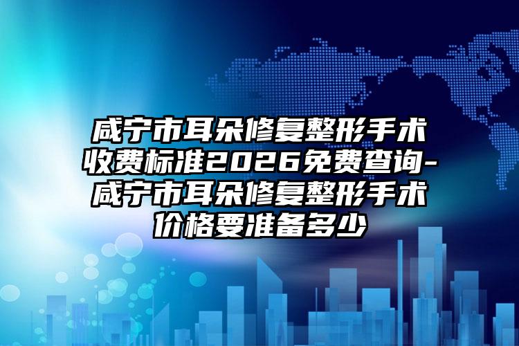 咸宁市耳朵修复整形手术收费标准2026免费查询-咸宁市耳朵修复整形手术价格要准备多少