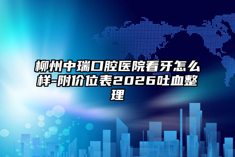 柳州中瑞口腔医院看牙怎么样-附价位表2026吐血整理