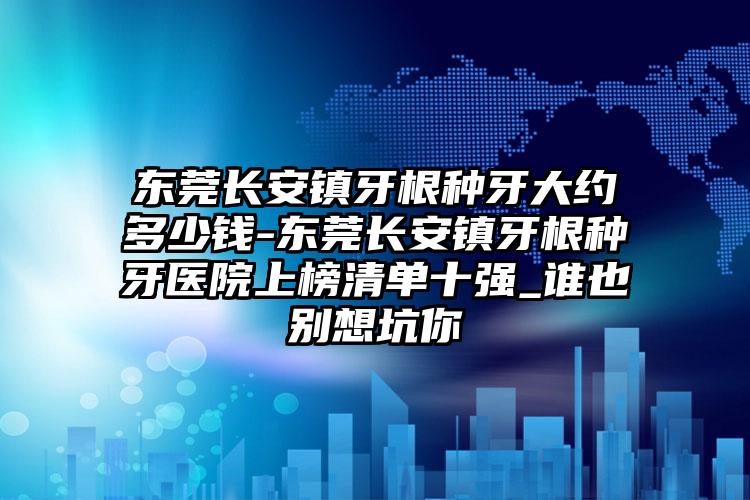 东莞长安镇牙根种牙大约多少钱-东莞长安镇牙根种牙医院上榜清单十强_谁也别想坑你