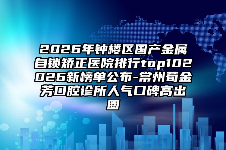 2026年钟楼区国产金属自锁矫正医院排行top102026新榜单公布-常州荀金芳口腔诊所人气口碑高出圈