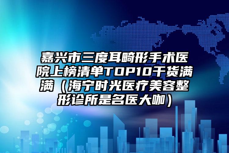 嘉兴市三度耳畸形手术医院上榜清单TOP10干货满满（海宁时光医疗美容整形诊所是名医大咖）