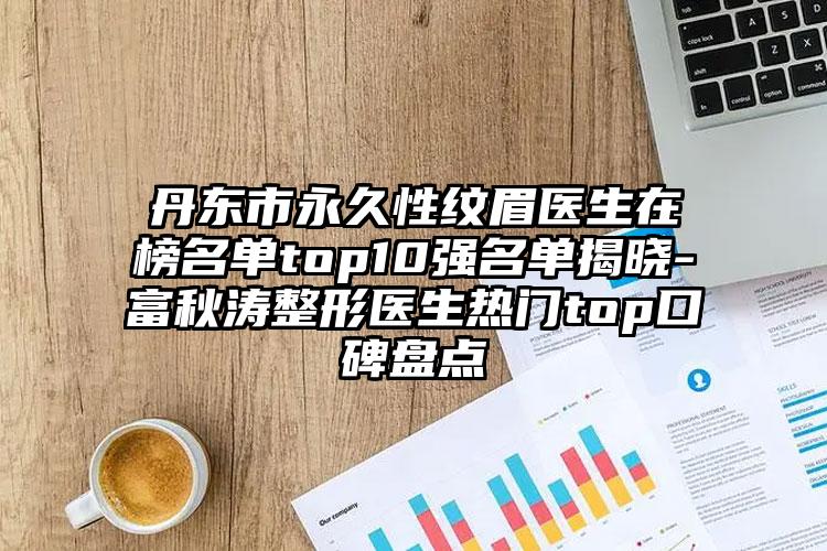 丹东市永久性纹眉医生在榜名单top10强名单揭晓-富秋涛整形医生热门top口碑盘点