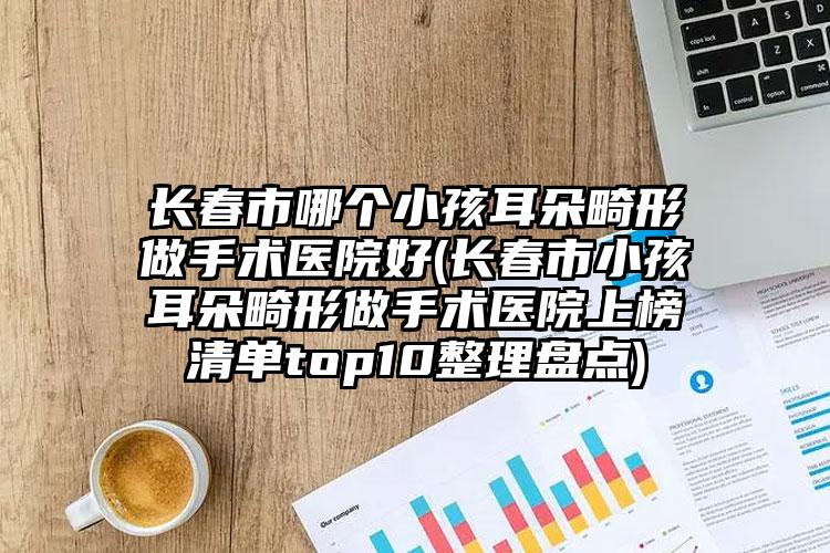 长春市哪个小孩耳朵畸形做手术医院好(长春市小孩耳朵畸形做手术医院上榜清单top10整理盘点)