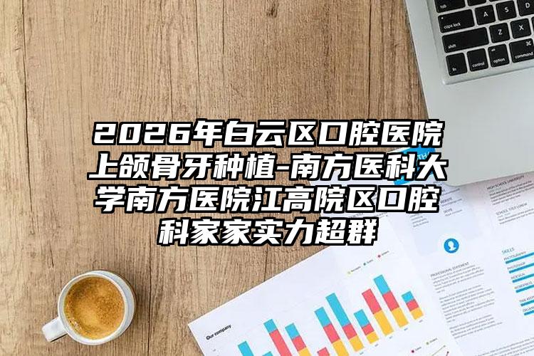 2026年白云区口腔医院上颌骨牙种植-南方医科大学南方医院江高院区口腔科家家实力超群