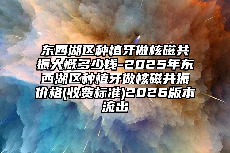 东西湖区种植牙做核磁共振大概多少钱-2025年东西湖区种植牙做核磁共振价格(收费标准)2026版本流出