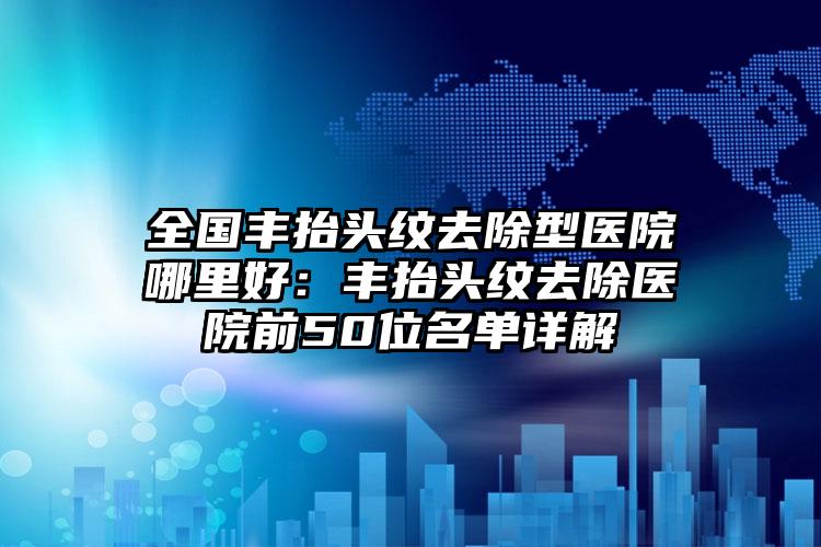 全国丰抬头纹去除型医院哪里好:丰抬头纹去除医院前50位名单详解